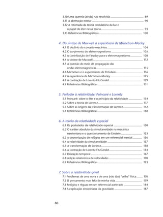 80
3.10 Uma querela (ainda) não resolvida........................................... 89
3.11 A aberração estelar................................................................... 90
3.12 A retomada da teoria ondulatória da luz e
o papel do éter nessa teoria....................................................... 93
3.13 Referências Bibliográficas........................................................ 100
4. Da síntese de Maxwell à experiência de Michelson-Morley
4.1 O declínio do conceito mecânico............................................. 104
4.2 O surgimento do eletromagnetismo........................................ 105
4.3 A contribuição de Faraday para o eletromagnetismo................ 108
4.4 A síntese de Maxwell................................................................ 112
4.5 A questão do meio de propagação das
ondas eletromagnéticas............................................................ 115
4.6 Michelson e o experimento de Potsdam................................... 116
4.7 A experiência de Michelson-Morley......................................... 125
4.8 A contração de Lorentz-FitzGerald........................................... 129
4.9 Referências Bibliográficas.......................................................... 131
5. Prelúdio à relatividade: Poincaré e Lorentz
5.1 Poincaré: sobre o éter e o princípio da relatividade.................. 134
5.2 Sobre a teoria de Lorentz.......................................................... 137
5.3 Sobre as origens da transformação de Lorentz......................... 142
5.4 Referências Bibliográficas......................................................... 148
6. A teoria da relatividade especial
6.1 Os postulados da relatividade especial..................................... 150
6.2 O caráter absoluto da simultaneidade na mecânica
newtoniana e o questionamento de Einstein............................ 153
6.3 A sincronização de relógios em um referencial inercial............. 156
6.4 A relatividade da simultaneidade............................................. 157
6.5 A transformação de Lorentz..................................................... 158
6.6 A contração de Lorentz-FitzGerald........................................... 164
6.7 Dilatação temporal.................................................................. 167
6.8 Adição relativística de velocidades........................................... 170
6.9 Referências Bibliográficas......................................................... 173
7. Sobre a relatividade geral
7.1 Problemas de uma nova e de uma (não tão) “velha” física......... 176
7.2 O pensamento mais feliz de minha vida................................... 179
7.3 Relógios e réguas em um referencial acelerado........................ 184
7.4 A explicação einsteiniana da gravidade.................................... 187
 