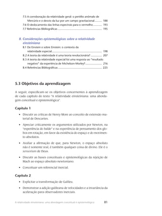 81A relatividade einsteiniana: uma abordagem conceitual e epistemológica
7.5 A corroboração da relatividade geral: o periélio anômalo de
Mercúrio e o desvio da luz por um campo gravitacional.......... 188
7.6 O deslocamento das linhas espectrais para o vermelho............ 193
7.7 Referências Bibliográficas......................................................... 195
8. Considerações epistemológicas sobre a relatividade
einsteiniana
8.1 De Einstein e sobre Einstein: o contexto da
relatividade especial................................................................. 198
8.2 A teoria da relatividade é uma teoria revolucionária?............... 207
8.3 A teoria da relatividade especial foi uma resposta ao “resultado
negativo” da experiência de Michelson-Morley?...................... 216
8.4 Referências Bibliográficas......................................................... 225
5.3 Objetivos da aprendizagem
A seguir, especificam-se os objetivos concernentes à aprendizagem
de cada capítulo do texto “A relatividade einsteiniana: uma aborda-
gem conceitual e epistemológica”.
Capítulo 1
Discutir as críticas de Henry More ao conceito de extensão ma-•	
terial de Descartes.
Apreciar criticamente os argumentos utilizados por Newton, na•	
“experiência do balde” e na experiência de pensamento dos glo-
bos em rotação, em favor da existência do espaço e do movimen-
to absolutos.
Avaliar a afirmação de que, para Newton, o espaço absoluto•	
não é somente real, é também qualquer coisa de divino. Ele é o
sensorium de Deus.
Discutir as bases conceituais e epistemológicas da rejeição de•	
Mach ao espaço absoluto newtoniano.
Conceituar um referencial inercial.•	
Capítulo 2
Explicitar a transformação de Galileu.•	
Demonstrar a adição galileana de velocidades e a invariância da•	
aceleração para observadores inerciais.
 