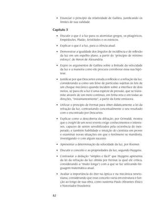 82
Enunciar o princípio da relatividade de Galileu, justificando os•	
limites de sua validade.
Capítulo 3
Discutir o que é a luz para os atomistas gregos, os pitagóricos,•	
Empédocles, Platão, Aristóteles e os estoicos.
Explicar o que é a luz, para a ciência atual.•	
Demonstrar a igualdade dos ângulos de incidência e de reflexão•	
da luz em um espelho plano, a partir do “princípio de mínimo
esforço”, de Heron de Alexandria.
Expor os argumentos de Galileu sobre a finitude da velocidade•	
da luz e a maneira como ele procura corroborar essa sua hipó-
tese.
Justificar por que Descartes estuda a reflexão e a refração da luz,•	
considerando-a como um feixe de partículas sujeitas às leis de
um choque mecânico quando incidem sobre a interface de dois
meios, se para ele a luz é uma espécie de pressão, que se trans-
mite através de um meio contínuo, em linha reta e em todas as
direções, “instantaneamente”, a partir da fonte emissora.
Utilizar o princípio de Fermat para obter didaticamente a lei da•	
refração da luz, contrastando conceitualmente o seu resultado
com o encontrado por Descartes.
Explicar como a descoberta da difração, por Grimaldi, mostra•	
que o insight de um novo evento exige conhecimentos e interes-
ses, capazes de serem sensibilizados pela ocorrência do ines-
perado, e também habilidade e intuição do cientista em prover
e examinar novas situações em que o fenômeno se manifesta,
investigando-o com algum sucesso.
Apresentar a determinação da velocidade da luz, por Roemer.•	
Discutir o conceito e as propriedades da luz, segundo Huygens.•	
Contrastar a dedução “simples e fácil” que Huygens apresenta•	
da lei da refração da luz obtida por Fermat (a qual ele critica,
considerando-a “muito longa”) com a que se faz utilizando lin-
guagem matemática atual.
Avaliar a importância do éter na óptica e na mecânica newto-•	
niana, considerando que esse conceito varia em estrutura e fun-
ção ao longo de sua obra, como sustenta Paulo Abrantes (físico
e historiador brasileiro).
 