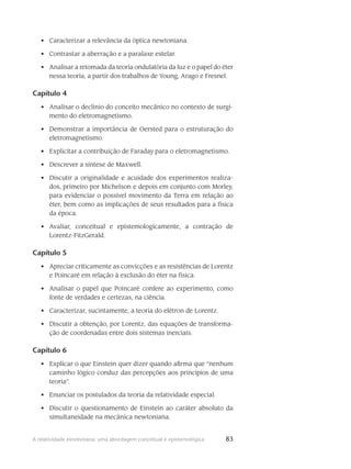 83A relatividade einsteiniana: uma abordagem conceitual e epistemológica
Caracterizar a relevância da óptica newtoniana.•	
Contrastar a aberração e a paralaxe estelar.•	
Analisar a retomada da teoria ondulatória da luz e o papel do éter•	
nessa teoria, a partir dos trabalhos de Young, Arago e Fresnel.
Capítulo 4
Analisar o declínio do conceito mecânico no contexto de surgi-•	
mento do eletromagnetismo.
Demonstrar a importância de Oersted para o estruturação do•	
eletromagnetismo.
Explicitar a contribuição de Faraday para o eletromagnetismo.•	
Descrever a síntese de Maxwell.•	
Discutir a originalidade e acuidade dos experimentos realiza-•	
dos, primeiro por Michelson e depois em conjunto com Morley,
para evidenciar o possível movimento da Terra em relação ao
éter, bem como as implicações de seus resultados para a física
da época.
Avaliar, conceitual e epistemologicamente, a contração de•	
Lorentz-FitzGerald.
Capítulo 5
Apreciar criticamente as convicções e as resistências de Lorentz•	
e Poincaré em relação à exclusão do éter na física.
Analisar o papel que Poincaré confere ao experimento, como•	
fonte de verdades e certezas, na ciência.
Caracterizar, sucintamente, a teoria do elétron de Lorentz.•	
Discutir a obtenção, por Lorentz, das equações de transforma-•	
ção de coordenadas entre dois sistemas inerciais.
Capítulo 6
Explicar o que Einstein quer dizer quando afirma que “nenhum•	
caminho lógico conduz das percepções aos princípios de uma
teoria”.
Enunciar os postulados da teoria da relatividade especial.•	
Discutir o questionamento de Einstein ao caráter absoluto da•	
simultaneidade na mecânica newtoniana.
 