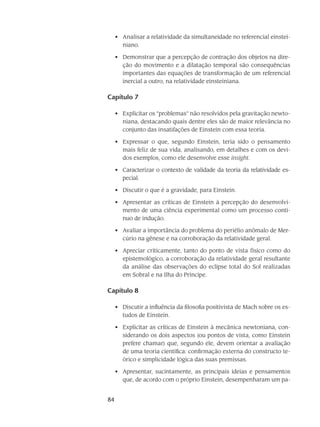 84
Analisar a relatividade da simultaneidade no referencial einstei-•	
niano.
Demonstrar que a percepção de contração dos objetos na dire-•	
ção do movimento e a dilatação temporal são consequências
importantes das equações de transformação de um referencial
inercial a outro, na relatividade einsteiniana.
Capítulo 7
Explicitar os ”problemas” não resolvidos pela gravitação newto-•	
niana, destacando quais dentre eles são de maior relevância no
conjunto das insatifações de Einstein com essa teoria.
Expressar o que, segundo Einstein, teria sido o pensamento•	
mais feliz de sua vida, analisando, em detalhes e com os devi-
dos exemplos, como ele desenvolve esse insight.
Caracterizar o contexto de validade da teoria da relatividade es-•	
pecial.
Discutir o que é a gravidade, para Einstein.•	
Apresentar as críticas de Einstein à percepção do desenvolvi-•	
mento de uma ciência experimental como um processo contí-
nuo de indução.
Avaliar a importância do problema do periélio anômalo de Mer-•	
cúrio na gênese e na corroboração da relatividade geral.
Apreciar criticamente, tanto do ponto de vista físico como do•	
epistemológico, a corroboração da relatividade geral resultante
da análise das observações do eclipse total do Sol realizadas
em Sobral e na Ilha do Príncipe.
Capítulo 8
Discutir a influência da filosofia positivista de Mach sobre os es-•	
tudos de Einstein.
Explicitar as críticas de Einstein à mecânica newtoniana, con-•	
siderando os dois aspectos (ou pontos de vista, como Einstein
prefere chamar) que, segundo ele, devem orientar a avaliação
de uma teoria científica: confirmação externa do constructo te-
órico e simplicidade lógica das suas premissas.
Apresentar, sucintamente, as principais ideias e pensamentos•	
que, de acordo com o próprio Einstein, desempenharam um pa-
 