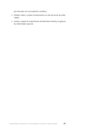 85A relatividade einsteiniana: uma abordagem conceitual e epistemológica
pel relevante em sua trajetória científica.
Debater sobre o caráter revolucionário ou não da teoria da relati-•	
vidade.
Avaliar o papel do experimento de Michelson-Morley na gênese•	
da relatividade especial.
 