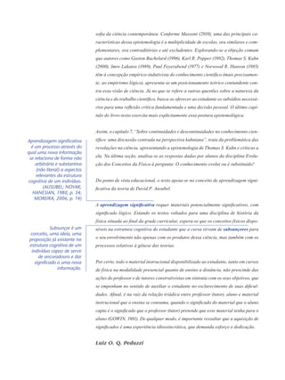 sofia da ciência contemporânea. Conforme Massoni (2010), uma das principais ca-
racterísticas dessa epistemologia é a multiplicidade de escolas, ora similares e com-
plementares, ora contraditórias e até excludentes. Explorando-se a objeção comum
que autores como Gaston Bachelard (1996), Karl R. Popper (1982), Thomas S. Kuhn
(2000), Imre Lakatos (1989), Paul Feyerabend (1977) e Norwood R. Hanson (1985)
têm à concep­ção empírico-indutivista do conhecimento científico (mais precisamen-
te, ao empirismo lógico), apresenta-se um posicionamento teórico contundente con-
tra essa visão de ciência. Já no que se refere a outras questões sobre a natureza da
ciência e do trabalho científico, busca-se oferecer ao estudante os subsídios necessá­
rios para uma reflexão crítica fundamentada e uma decisão pessoal. O último capí-
tulo do livro-texto exercita mais explicitamente essa postura epistemológica.
Assim, o capítulo 7, “Sobre continuidades e descontinuidades no conhecimento cien-
tífico: uma discussão centrada na perspectiva kuhniana”, trata da problemática das
revoluções na ciência, apresentando a epistemologia de Thomas S. Kuhn e críticas a
ela. Na última seção, analisa-se as respostas dadas por alunos da disciplina Evolu-
ção dos Conceitos da Física à pergunta: O conhecimento evolui ou é substituído?
Do ponto de vista educacional, o texto apoia-se no conceito de aprendizagem signi-
ficativa da teoria de David P. Ausubel.
A aprendizagem significativa requer materiais potencialmente significativos, com
significado lógico. Estando os textos voltados para uma disciplina de história da
física situada ao final da grade curricular, espera-se que os conceitos físicos dispo-
níveis na estrutura cognitiva do estudante que a cursa sirvam de subsunçores para
o seu envolvimento não apenas com os produtos dessa ciência, mas também com os
processos relativos à gênese das teorias.
Por certo, todo o material instrucional disponibilizado ao estudante, tanto em cursos
de física na modalidade presencial quanto de ensino a distância, não prescinde das
ações do professor e de tutores construtivistas em sintonia com os seus objetivos, que
se empenham no sentido de auxiliar o estudante no esclarecimento de suas dificul-
dades. Afinal, é na raiz da relação triádica entre professor (tutor), aluno e material
instrucional que o ensino se consuma, quando o significado do material que o aluno
capta é o significado que o professor (tutor) pretende que esse material tenha para o
aluno (GOWIN, 1981). De qualquer modo, é importante ressaltar que a aquisição de
significados é uma experiência idiossincrática, que demanda esforço e dedicação.
Luiz O. Q. Peduzzi
Subsunçor é um
conceito, uma ideia, uma
proposição já existente na
estrutura cognitiva de um
indivíduo capaz de servir
de ancoradouro e dar
significado a uma nova
informação.
Aprendizagem significativa
é um processo através do
qual uma nova informação
se relaciona de forma não
arbitrária e substantiva
(não literal) a aspectos
relevantes da estrutura
cognitiva de um indivíduo.
(AUSUBEL; NOVAK;
HANESIAN, 1980, p. 34;
MOREIRA, 2006, p. 14)
 