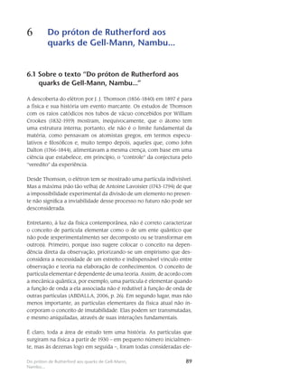 89Do próton de Rutherford aos quarks de Gell-Mann,
Nambu...
6 Do próton de Rutherford aos
quarks de Gell-Mann, Nambu...
89
6.1 Sobre o texto “Do próton de Rutherford aos
quarks de Gell-Mann, Nambu...”
A descoberta do elétron por J. J. Thomson (1856-1840) em 1897 é para
a física e sua história um evento marcante. Os estudos de Thomson
com os raios catódicos nos tubos de vácuo concebidos por William
Crookes (1832-1919) mostram, inequivocamente, que o átomo tem
uma estrutura interna; portanto, ele não é o limite fundamental da
matéria, como pensavam os atomistas gregos, em termos especu-
lativos e filosóficos e, muito tempo depois, aqueles que, como John
Dalton (1766-1844), alimentavam a mesma crença, com base em uma
ciência que estabelece, em princípio, o “controle” da conjectura pelo
“veredito” da experiência.
Desde Thomson, o elétron tem se mostrado uma partícula indivisível.
Mas a máxima (não tão velha) de Antoine Lavoisier (1743-1794) de que
a impossibilidade experimental da divisão de um elemento no presen-
te não significa a inviabilidade desse processo no futuro não pode ser
desconsiderada.
Entretanto, à luz da física contemporânea, não é correto caracterizar
o conceito de partícula elementar como o de um ente quântico que
não pode (experimentalmente) ser decomposto ou se transformar em
outro(s). Primeiro, porque isso sugere colocar o conceito na depen-
dência direta da observação, priorizando-se um empirismo que des-
considera a necessidade de um estreito e indispensável vínculo entre
observação e teoria na elaboração de conhecimentos. O conceito de
partícula elementar é dependente de uma teoria. Assim, de acordo com
a mecânica quântica, por exemplo, uma partícula é elementar quando
a função de onda a ela associada não é redutível à função de onda de
outras partículas (ABDALLA, 2006, p. 26). Em segundo lugar, mas não
menos importante, as partículas elementares da física atual não in-
corporam o conceito de imutabilidade. Elas podem ser transmutadas,
e mesmo aniquiladas, através de suas interações fundamentais.
É claro, toda a área de estudo tem uma história. As partículas que
surgiram na física a partir de 1930 – em pequeno número inicialmen-
te, mas às dezenas logo em seguida –, foram todas consideradas ele-
 