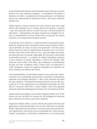 91Do próton de Rutherford aos quarks de Gell-Mann,
Nambu...
Já nas primeiras décadas do século passado estava claro que o núcleo
atômico era uma estrutura complexa. A coexistência de prótons e
nêutrons no núcleo, o surgimento de novas partículas e as tentativas
iniciais de compreensão do decaimento beta e das forças nucleares
atestam isso.
Sujeito apenas a forças nucleares de curto alcance, pois sem carga
elétrica não interage com os campos elétricos da matéria, o nêutron
– seja como partícula teórica ou como um novo e eficiente projétil no
laboratório – desempenhou um papel essencial na sondagem do nú-
cleo, no entendimento da força nuclear forte, na geração de reações
nucleares e na compreensão da fissão nuclear.
O estudo dos raios cósmicos e o aproveitamento das grandes quanti-
dades de energia de seus constituintes foram essenciais para a detec-
ção do pósitron, do múon, do píon e das partículas V. De fato, pouco
tempo transcorre entre os experimentos realizados com o uso de ba-
lões por Victor Hess (1883-1964) em 1912 – para investigar uma radia-
ção desconhecida, de grande capacidade de ionização e penetração
na atmosfera terrestre – e a análise de chapas fotográficas expostas
a raios cósmicos no Monte Chacaltaya, a 5200 m de altitude, reali-
zada por Cesar Lattes (1924-2005), que resultaram na identificação
do píon, em 1947. O pósitron (1933), o múon (1937) e as partículas V
(1947) emergiram a partir de registros fotográficos de trajetórias de
raios cósmicos em câmaras de nuvens.
Concomitantemente às descobertas dessas novas partículas, desen-
volveram-se os aceleradores de partículas. Os primeiros aceleradores,
operando com energias inferiores a 1 MeV, eram extensões de tubos
de raios catódicos. Acelerando linearmente prótons em um tubo eva-
cuado de 27 cm de comprimento, no Laboratório Cavendish, em 1932,
John D. Cockcroft (1897-1967) e Ernest Walton (1903-1995) geraram
partículas alfa pela desintegração de núcleos de uma amostra de lítio.
Apenas quinze anos depois, Cesar Lattes e Eugene Gardner (1913-1950)
faziam uso dos 380 MeV do cíclotron de 184 polegadas de Berkeley
para a detecção do méson  por meios artificiais.
Segundo D. Perkins (1997), o ano de 1947 foi uma espécie de divisor de
águas para a física de partículas. Nos 50 anos anteriores a essa data,
desde o descobrimento do elétron, os avanços nessa área da física fo-
ram significativos, mas lentos, pois a comunidade dos “físicos de par-
tículas” era pequena, os detectores rudimentares e os recursos para
 