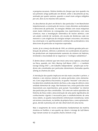 92
a pesquisa escassos. Perkins lembra do choque que teve quando viu
seu primeiro artigo publicado em Bristol, sobre o decaimento pi-mu,
assinado por quatro autores, quando o usual eram artigos redigidos
por um, dois ou no máximo três autores.
As descobertas do píon em Bristol e das partículas V em Manchester
impulsionaram a construção de novos e mais eficientes aceleradores
e detectores de partículas. As energias obtidas com essas máquinas
eram muito inferiores às conseguidas nos experimentos com raios
cósmicos, mas a investigação sistemática do núcleo atômico, com
um amplo controle de variáveis, em escalas de distâncias cada vez
menores e com exigências de energias sempre crescentes, encontrou
na construção e no aperfeiçoamento contínuo dos aceleradores e dos
detectores de partículas as respostas esperadas.
Assim, já no começo da década de 1950, as colisões geradas pela ace-
leração de prótons, elétrons e pósitrons nos aceleradores de partícu-
las produziram um impressionante aumento do número de hádrons,
revelando a necessidade de se organizar o “zoológico subatômico”.
É dentro desse contexto que tem início uma nova ruptura conceitual
na física, quando, em 1963, Murray Gell-Mann (1929- ) – e também
George Zweig (1937- ), em trabalho independente – propõe que os há-
drons são constituídos por partículas elementares chamadas quarks
(Zweig as chamou de ases).
A introdução dos quarks implicava em não mais conceber o próton, o
nêutron e um extenso número de outras partículas como elementa-
res. Com carga elétrica fracionária, os quarks “mexiam” com uma ou-
tra ideia bem estabelecida dentro da física, a da carga do elétron como
unidade elementar de carga. Não bastasse isso, essas partículas eram
inacessíveis aos experimentos, pois jaziam “escondidas” no interior
das partículas por elas constituídas. Tal como em outros episódios da
história da física onde a desconstrução de uma parte significativa do
conhecimento vigente é necessária para o estabelecimento de uma
nova ordem, os quarks naturalmente enfrentaram resistências, tanto
em termos conceituais, no âmbito da própria física, como epistemoló-
gicas, devido à presença de um não observável em uma teoria.
Mas o surgimento de novos constituintes fundamentais da matéria
mostrou-se frutífero, e aos quarks up, down e strange de Gell-Mann
logo vieram somar-se os quarks charm, bottom e top.
 