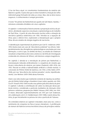 93Do próton de Rutherford aos quarks de Gell-Mann,
Nambu...
À luz da física atual, os constituintes fundamentais da matéria são
léptons e quarks. É para eles que se deve transferir a intuição do velho
indivisível grego formador de todas as coisas. Mas, não se deve nunca
esquecer, o conhecimento é sempre provisório.
O texto “Do próton de Rutherford aos quarks de Gell-Mann, Nambu...”
estrutura conteúdos divididos em cinco capítulos.
O capítulo 1 contextualiza historicamente a proposição teórica do pó-
sitron, abordando aspectos conceituais e epistemológicos do trabalho
de Paul Dirac. A partir de uma discussão sucinta sobre a situação da
mecânica quântica relativística em 1926, introduz-se a equação de
Dirac para o elétron livre, explorando a interpretação que o próprio
Dirac dá aos estados de energia negativa de sua teoria.
A identificação experimental do pósitron por Carl D. Anderson (1905-
1991) ilustra mais um caso de “descoberta acidental” na ciência. Inde-
pendentemente das divergências epistemológicas suscitadas por essa
afirmação, o certo é que, no âmbito da física, os estudos de Anderson
ressaltam a importância dos raios cósmicos e da linha de investigação
conduzida em câmaras de Wilson, sob intensos campos magnéticos.
No capítulo 2 aborda-se a introdução do próton por Rutherford, a
transmutação induzida artificialmente e a sequência de estudos que
levam à descoberta do nêutron, por James Chadwick (1891-1974), em
1932. Discute-se ainda a radioatividade artificial e a fissão nuclear. A
concessão do Prêmio Nobel de Química, em 1944, a Otto Hahn (1979-
1968), por sua “descoberta dos núcleos pesados”, exclui, injustificada-
mente, Lise Meitner (1878-1968) dessa honraria.
Outro caso (dos muitos que realmente existem) de injustiça na atribui-
ção do Prêmio Nobel atinge o brasileiro Cesar Lattes, quando, em 1950,
Cecil F. Powell (1903-1969) recebe esse prêmio pela descoberta do píon.
O capítulo 3 aborda a contribuição de Lattes na detecção dessa par-
tícula teórica, considerada a partícula mediadora da interação entre
prótons e nêutrons, proposta por Hideki Yukawa (1907-1981), em 1935.
O múon, detectado experimentalmente em 1937 por Carl Anderson,
em colaboração com S. H. Neddermeyer (1907-1988), é parte dessa his-
tória, já que inicialmente se pensou ser esta a partícula de Yukawa.
Os conteúdos relativos ao capítulo 4 elucidam, mais uma vez, como o
sentimento de conquista na física é pouco duradouro. A proliferação
do número de hádrons tornou inevitável a busca de princípios ordena-
 