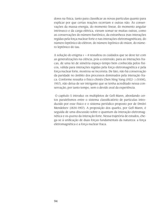 94
dores na física, tanto para classificar as novas partículas quanto para
explicar por que certas reações ocorriam e outras não. Às conser-
vações da massa-energia, do momento linear, do momento angular
intrínseco e da carga elétrica, vieram somar-se muitas outras, como
as conservações do número bariônico, da estranheza (nas interações
regidas pela força nuclear forte e nas interações eletromagnéticas), do
número leptônico do elétron, do número lepônico do múon, do núme-
ro leptônico do tau.
A solução do enigma    ressaltou os cuidados que se deve ter com
as generalizações na ciência, pois a extensão, para as interações fra-
cas, de uma lei de simetria espaço-tempo bem conhecida pelos físi-
cos, válida para interações regidas pela força eletromagnética e pela
força nuclear forte, mostrou-se incorreta. De fato, não há conservação
da paridade no âmbito dos processos dominados pela interação fra-
ca. Conforme ressalta o físico chinês Chen Ning Yang (1922- ) (YANG,
1957), não deixa de ser intrigante que se tenha acreditado nessa con-
servação, por tanto tempo, sem o devido aval da experiência.
O capítulo 5 introduz os multipletos de Gell-Mann, abordando cer-
tos paralelismos entre o sistema classificatório de partículas intro-
duzido por esse físico e o sistema periódico proposto por de Dmitri
Mendeleev (1834-1907). A proposição dos quarks, por Gell-Mann, é
seguida de uma discussão sobre o quantum da interação eletromag-
nética e os quanta da interação forte. Nessa trajetória de estudos, che-
ga-se à unificação de duas forças fundamentais da natureza: a força
eletromagnética e a força nuclear fraca.
 