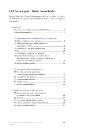 95Do próton de Rutherford aos quarks de Gell-Mann,
Nambu...
6.2 Estrutura geral e divisão dos conteúdos
Para melhor clareza da estrutura organizacional do texto “Do próton
de Rutherford aos quarks de Gell-Mann, Nambu...”, lista-se a seguir o
seu sumário:
Introdução
Uma (mais uma vez) nova e surpreendente física............................... 1
Referências Bibliográficas................................................................... 5
1. Da formulação teórica à identificação do pósitron
1.1 Sobre métodos em física teórica................................................... 8
1.2 Sobre a busca por uma mecânica quântica
relativística em 1926 .................................................................. 12
1.3 A equação de Dirac para o elétron livre ...................................... 14
1.4 Raios cósmicos........................................................................... 20
1.5 A descoberta “acidental” do pósitron........................................ 22
1.6 Revisitando Heisenberg: o movimento de uma
partícula em uma câmara de nuvem e o papel do
observável em uma teoria científica........................................... 26
1.7 Referências Bibliográficas........................................................... 27
2. Da transmutação à fissão nuclear
2.1 Um velho sonho dos alquimistas:
a transmutação induzida artificialmente..................................... 30
2.2 A descoberta do nêutron........................................................... 33
2.3 A radioatividade artificial........................................................... 37
2.4 A fissão nuclear.......................................................................... 39
2.5 Referências Bibliográficas........................................................... 44
3. Novas forças e partículas na física
3.1 O que mantém o núcleo atômico coeso?
A proposição teórica de Yukawa................................................ 48
3.2 O múon..................................................................................... 51
3.3 Cesar Lattes e a descoberta do píon.......................................... 54
3.4 Sobre a Conferência Nobel de Cecil Powell................................ 59
3.4 Referências Bibliográficas........................................................... 63
 