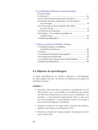 96
4. A proliferação hadrônica e novas leis (regras)
de conservação
4.1 Partículas V................................................................................ 66
4.2 Um sentimento de conquista pouco duradouro......................... 67
4.3 Partículas estranhas, antipartículas, novas leis (regras)
de conservação.......................................................................... 70
4.4 A conservação do número leptônico (do elétron,
do múon, do tau)...................................................................... 75
4.5 Outras leis de conservação........................................................ 79
4.6 O enigma  e a violação da paridade nas
interações fracas........................................................................ 81
4.7 Referências Bibliográficas........................................................... 83
5. Sobre os quarks de Gell-Mann, Nambu...
5.1 Prelúdio aos quarks: os multipletos
de Gell-Mann (e Ne’eman)......................................................... 86
5.2 Quarks....................................................................................... 89
5.3 O quantum da interação eletromagnética.................................. 95
5.4 Os quanta da interação forte...................................................... 97
5.5 A unificação das interações fraca e eletromagnética................. 101
5.6 Referências Bibliográficas......................................................... 103
6.3 Objetivos da aprendizagem
A seguir, especificam-se os objetivos referentes à aprendizagem
de cada capítulo do texto “Do próton de Rutherford aos quarks de
Gell-Mann, Nambu...”.
Capítulo 1
Descrever como Paul Dirac caracteriza o envolvimento de um•	
físico teórico com o seu trabalho, na conferência que profere
em 1968 sob o título Métodos em física teórica, analisando, com
exemplos, o “procedimento experimental” frente a uma nova
área de investigação e o “procedimento teórico” em relação a
uma área de investigação consolidada.
Enunciar a síntese de H. Kragh sobre a situação da mecânica•	
quântica com relação à relatividade em 1926.
Discutir as soluções de energia negativa da equação de Dirac•	
para o elétron livre.
 