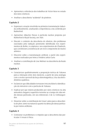 97Do próton de Rutherford aos quarks de Gell-Mann,
Nambu...
Apresentar a relevância dos trabalhos de Victor Hess no estudo•	
dos raios cósmicos.
Analisar a descoberta “acidental” do pósitron.•	
Capítulo 2
Expressar a reação envolvida na primeira transmutação induzi-•	
da artificialmente, analisando a importância a ela conferida por
Rutherford.
Apresentar objeções físicas à partícula nuclear proposta por•	
Rutherford à Royal Society, em 1920.
Discutir o contexto da descoberta do nêutron, dos problemas•	
suscitados pela radiação penetrante identificada nos experi-
mentos de Bothe, à conjetura e aos experimentos de Chadwick,
que corroboram a existência de um novo componente do núcleo
atômico.
Discorrer sobre a transmutação artificial, a partir dos experi-•	
mentos realizados por Irène e Frédéric Joliot-Curie.
Analisar a contribuição de Lise Meitner na descoberta da fissão•	
nuclear.
Capítulo 3
Caracterizar qualitativamente a proposição teórica de Yukawa•	
para a interação entre dois núcleons, a partir de uma analogia
com o modus operandi da força eletromagnética, à luz da eletro-
dinâmica quântica.
Esclarecer que dificuldades tornaram irreconciliável a identifica-•	
ção do mésotron com a partícula de Yukawa.
Explicar por que múons produzidos por raios cósmicos na alta•	
atmosfera chegam à superfície terrestre se o tempo de vida mé-
dio dessas partículas, em seu referencial, é de 2,2 milissegun-
dos.
Dissertar sobre a contribuição de Cesar Lattes para a descober-•	
ta do píon, tanto na natureza quanto na detecção dessa partícu-
la por meios artificiais.
Capítulo 4
Contrastar os problemas e o impulso que a descoberta das par-•	
tículas V trouxe à física.
 