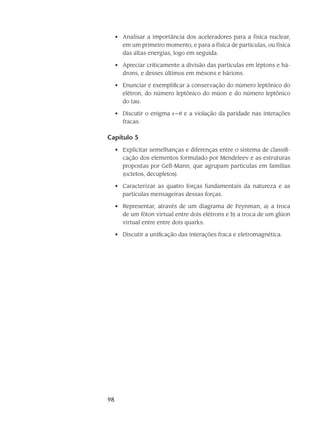 98
Analisar a importância dos aceleradores para a física nuclear,•	
em um primeiro momento, e para a física de partículas, ou física
das altas energias, logo em seguida.
Apreciar criticamente a divisão das partículas em léptons e há-•	
drons, e desses últimos em mésons e bárions.
Enunciar e exemplificar a conservação do número leptônico do•	
elétron, do número leptônico do múon e do número leptônico
do tau.
Discutir o enigma•	  e a violação da paridade nas interações
fracas.
Capítulo 5
Explicitar semelhanças e diferenças entre o sistema de classifi-•	
cação dos elementos formulado por Mendeleev e as estruturas
propostas por Gell-Mann, que agrupam partículas em famílias
(octetos, decupletos).
Caracterizar as quatro forças fundamentais da natureza e as•	
partículas mensageiras dessas forças.
Representar, através de um diagrama de Feynman, a) a troca•	
de um fóton virtual entre dois elétrons e b) a troca de um glúon
virtual entre entre dois quarks.
Discutir a unificação das interações fraca e eletromagnética.•	
 