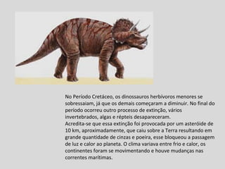 No Período Cretáceo, os dinossauros herbívoros menores se sobressaiam, já que os demais começaram a diminuir. No final do período ocorreu outro processo de extinção, vários invertebrados, algas e répteis desapareceram. Acredita-se que essa extinção foi provocada por um asteróide de 10 km, aproximadamente, que caiu sobre a Terra resultando em grande quantidade de cinzas e poeira, esse bloqueou a passagem de luz e calor ao planeta. O clima variava entre frio e calor, os continentes foram se movimentando e houve mudanças nas correntes marítimas. 