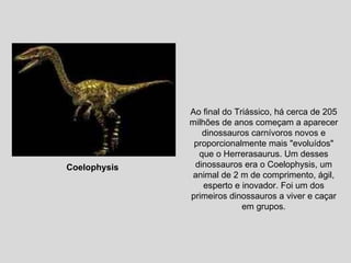 Ao final do Triássico, há cerca de 205 milhões de anos começam a aparecer dinossauros carnívoros novos e proporcionalmente mais "evoluídos" que o Herrerasaurus. Um desses dinossauros era o Coelophysis, um animal de 2 m de comprimento, ágil, esperto e inovador. Foi um dos primeiros dinossauros a viver e caçar em grupos. Coelophysis  