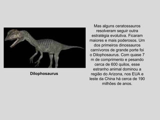 Mas alguns ceratossauros resolveram seguir outra estratégia evolutiva. Ficaram maiores e mais poderosos. Um dos primeiros dinossauros carnívoros de grande porte foi o Dilophosaurus. Com quase 7 m de comprimento e pesando cerca de 600 quilos, esse estranho animal dominou a região do Arizona, nos EUA e leste da China há cerca de 190 milhões de anos. Dilophosaurus  