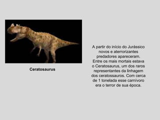 A partir do início do Jurássico novos e aterrorizantes predadores apareceram. Entre os mais mortais estava o Ceratosaurus, um dos raros representantes da linhagem dos ceratossauros. Com cerca de 1 tonelada esse carnívoro era o terror de sua época. Ceratosaurus   