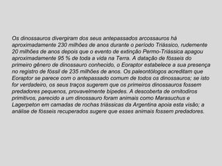 Os dinossauros divergiram dos seus antepassados arcossauros há aproximadamente 230 milhões de anos durante o período Triássico, rudemente 20 milhões de anos depois que o evento de extinção Permo-Triássica apagou aproximadamente 95 % de toda a vida na Terra. A datação de fósseis do primeiro gênero de dinossauro conhecido, o Eoraptor estabelece a sua presença no registro de fóssil de 235 milhões de anos. Os paleontólogos acreditam que Eoraptor se parece com o antepassado comum de todos os dinossauros; se isto for verdadeiro, os seus traços sugerem que os primeiros dinossauros fossem predadores pequenos, provavelmente bípedes. A descoberta de ornitodiros primitivos, parecido a um dinossauro foram animais como Marasuchus e Lagerpeton em camadas de rochas triássicas da Argentina apoia esta visão; a análise de fósseis recuperados sugere que esses animais fossem predadores. 