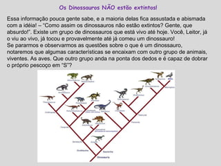 Os Dinossauros NÃO estão extintos! Essa informação pouca gente sabe, e a maioria delas fica assustada e abismada com a idéia! – “Como assim os dinossauros não estão extintos? Gente, que absurdo!”. Existe um grupo de dinossauros que está vivo até hoje. Você, Leitor, já o viu ao vivo, já tocou e provavelmente até já comeu um dinossauro! Se pararmos e observarmos as questões sobre o que é um dinossauro, notaremos que algumas características se encaixam com outro grupo de animais, viventes. As aves. Que outro grupo anda na ponta dos dedos e é capaz de dobrar o próprio pescoço em “S”? 