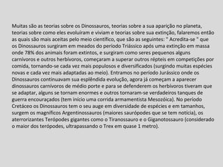Muitas são as teorias sobre os Dinossauros, teorias sobre a sua aparição no planeta, teorias sobre como eles evoluíram e viviam e teorias sobre sua extinção, falaremos então as quais são mais aceitas pelo meio científico, que são as seguintes: " Acredita-se " que os Dinossauros surgiram em meados do período Triássico após uma extinção em massa onde 78% dos animais foram extintos, e surgiram como seres pequenos alguns carnívoros e outros herbívoros, começaram a superar outros répteis em competições por comida, tornando-se cada vez mais populosos e diversificados (surgindo muitas espécies novas e cada vez mais adaptadas ao meio). Entramos no período Jurássico onde os Dinossauros continuavam sua esplêndida evolução, agora já começam a aparecer dinossauros carnívoros de médio porte e para se defenderem os herbívoros tiveram que se adaptar, alguns se tornam enormes e outros tornaram-se verdadeiros tanques de guerra encouraçados (tem início uma corrida armamentista Mesozóica). No período Cretáceo os Dinossauros tem o seu auge em diversidade de espécies e em tamanhos, surgem os magníficos Argentinossauros (maiores saurópodes que se tem notícia), os aterrorizantes Terópodes gigantes como o Tiranossauro e o Giganotossauro (considerado o maior dos terópodes, ultrapassando o Trex em quase 1 metro).     