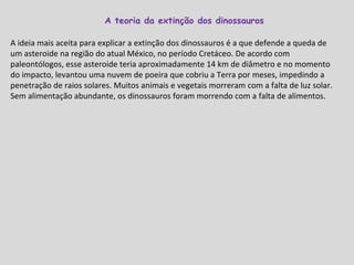 A ideia mais aceita para explicar a extinção dos dinossauros é a que defende a queda de um asteroide na região do atual México, no período Cretáceo. De acordo com paleontólogos, esse asteroide teria aproximadamente 14 km de diâmetro e no momento do impacto, levantou uma nuvem de poeira que cobriu a Terra por meses, impedindo a penetração de raios solares. Muitos animais e vegetais morreram com a falta de luz solar. Sem alimentação abundante, os dinossauros foram morrendo com a falta de alimentos. A teoria da extinção dos dinossauros  