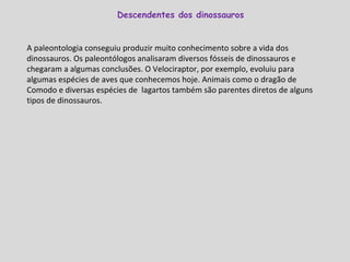 A paleontologia conseguiu produzir muito conhecimento sobre a vida dos dinossauros. Os paleontólogos analisaram diversos fósseis de dinossauros e chegaram a algumas conclusões. O Velociraptor, por exemplo, evoluiu para algumas espécies de aves que conhecemos hoje. Animais como o dragão de Comodo e diversas espécies de  lagartos também são parentes diretos de alguns tipos de dinossauros. Descendentes dos dinossauros  