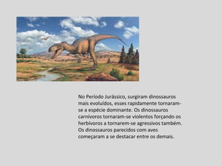 No Período Jurássico, surgiram dinossauros mais evoluídos, esses rapidamente tornaram-se a espécie dominante. Os dinossauros carnívoros tornaram-se violentos forçando os herbívoros a tornarem-se agressivos também. Os dinossauros parecidos com aves começaram a se destacar entre os demais. 
