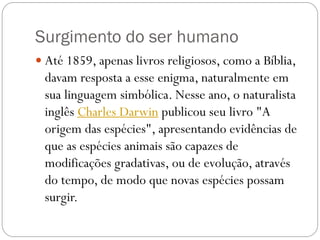 Surgimento do ser humano
 Até 1859, apenas livros religiosos, como a Bíblia,

davam resposta a esse enigma, naturalmente em
sua linguagem simbólica. Nesse ano, o naturalista
inglês Charles Darwin publicou seu livro "A
origem das espécies", apresentando evidências de
que as espécies animais são capazes de
modificações gradativas, ou de evolução, através
do tempo, de modo que novas espécies possam
surgir.

 