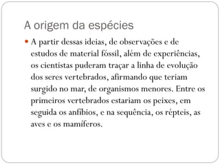 A origem da espécies
 A partir dessas ideias, de observações e de

estudos de material fóssil, além de experiências,
os cientistas puderam traçar a linha de evolução
dos seres vertebrados, afirmando que teriam
surgido no mar, de organismos menores. Entre os
primeiros vertebrados estariam os peixes, em
seguida os anfíbios, e na sequência, os répteis, as
aves e os mamíferos.

 
