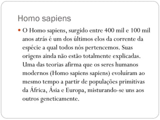 Homo sapiens
 O Homo sapiens, surgido entre 400 mil e 100 mil

anos atrás é um dos últimos elos da corrente da
espécie a qual todos nós pertencemos. Suas
origens ainda não estão totalmente explicadas.
Uma das teorias afirma que os seres humanos
modernos (Homo sapiens sapiens) evoluíram ao
mesmo tempo a partir de populações primitivas
da África, Ásia e Europa, misturando-se uns aos
outros geneticamente.

 