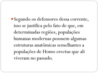  Segundo os defensores dessa corrente,

isso se justifica pelo fato de que, em
determinadas regiões, populações
humanas modernas possuem algumas
estruturas anatômicas semelhantes a
populações de Homo erectus que ali
viveram no passado.

 