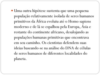  Uma outra hipótese sustenta que uma pequena

população relativamente isolada de seres humanos
primitivos da África evoluiu até o Homo sapiens
moderno e de lá se espalhou pela Europa, Ásia e
restante do continente africano, desalojando as
populações humanas primitivas que encontrava
em seu caminho. Os cientistas defendem suas
ideias baseando-se na análise do DNA de células
de seres humanos de diferentes localidades do
planeta.

 