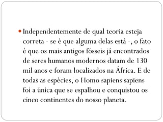 Independentemente de qual teoria esteja

correta - se é que alguma delas está -, o fato
é que os mais antigos fósseis já encontrados
de seres humanos modernos datam de 130
mil anos e foram localizados na África. E de
todas as espécies, o Homo sapiens sapiens
foi a única que se espalhou e conquistou os
cinco continentes do nosso planeta.

 