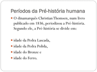 Períodos da Pré-história humana
 O dinamarquês Christian Thomsen, num livro

publicado em 1836, periodizou a Pré-história.
Segundo ele, a Pré-história se divide em:
 idade da Pedra Lascada,
 idade da Pedra Polida,
 idade do Bronze e
 idade do Ferro.

 