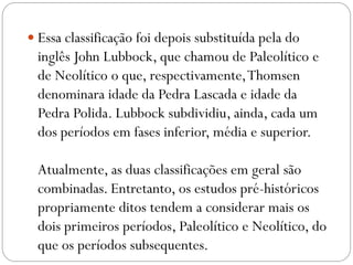  Essa classificação foi depois substituída pela do

inglês John Lubbock, que chamou de Paleolítico e
de Neolítico o que, respectivamente, Thomsen
denominara idade da Pedra Lascada e idade da
Pedra Polida. Lubbock subdividiu, ainda, cada um
dos períodos em fases inferior, média e superior.
Atualmente, as duas classificações em geral são
combinadas. Entretanto, os estudos pré-históricos
propriamente ditos tendem a considerar mais os
dois primeiros períodos, Paleolítico e Neolítico, do
que os períodos subsequentes.

 