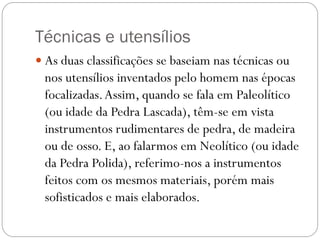Técnicas e utensílios
 As duas classificações se baseiam nas técnicas ou

nos utensílios inventados pelo homem nas épocas
focalizadas. Assim, quando se fala em Paleolítico
(ou idade da Pedra Lascada), têm-se em vista
instrumentos rudimentares de pedra, de madeira
ou de osso. E, ao falarmos em Neolítico (ou idade
da Pedra Polida), referimo-nos a instrumentos
feitos com os mesmos materiais, porém mais
sofisticados e mais elaborados.

 