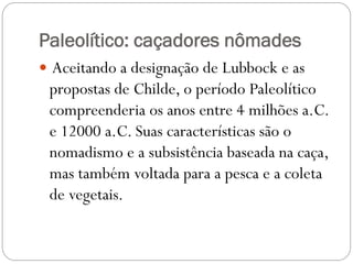Paleolítico: caçadores nômades
 Aceitando a designação de Lubbock e as

propostas de Childe, o período Paleolítico
compreenderia os anos entre 4 milhões a.C.
e 12000 a.C. Suas características são o
nomadismo e a subsistência baseada na caça,
mas também voltada para a pesca e a coleta
de vegetais.

 