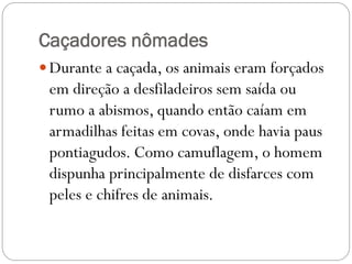 Caçadores nômades
 Durante a caçada, os animais eram forçados

em direção a desfiladeiros sem saída ou
rumo a abismos, quando então caíam em
armadilhas feitas em covas, onde havia paus
pontiagudos. Como camuflagem, o homem
dispunha principalmente de disfarces com
peles e chifres de animais.

 