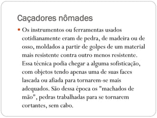 Caçadores nômades
 Os instrumentos ou ferramentas usados

cotidianamente eram de pedra, de madeira ou de
osso, moldados a partir de golpes de um material
mais resistente contra outro menos resistente.
Essa técnica podia chegar a alguma sofisticação,
com objetos tendo apenas uma de suas faces
lascada ou afiada para tornarem-se mais
adequados. São dessa época os "machados de
mão", pedras trabalhadas para se tornarem
cortantes, sem cabo.

 