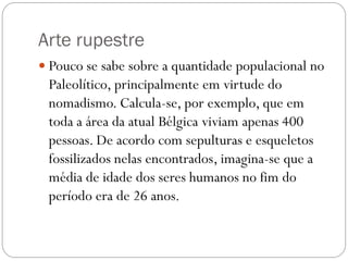 Arte rupestre
 Pouco se sabe sobre a quantidade populacional no

Paleolítico, principalmente em virtude do
nomadismo. Calcula-se, por exemplo, que em
toda a área da atual Bélgica viviam apenas 400
pessoas. De acordo com sepulturas e esqueletos
fossilizados nelas encontrados, imagina-se que a
média de idade dos seres humanos no fim do
período era de 26 anos.

 