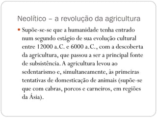 Neolítico – a revolução da agricultura
 Supõe-se-se que a humanidade tenha entrado

num segundo estágio de sua evolução cultural
entre 12000 a.C. e 6000 a.C., com a descoberta
da agricultura, que passou a ser a principal fonte
de subsistência. A agricultura levou ao
sedentarismo e, simultaneamente, às primeiras
tentativas de domesticação de animais (supõe-se
que com cabras, porcos e carneiros, em regiões
da Ásia).

 