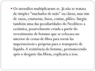  Os utensílios multiplicaram-se. Já não se tratava

de simples "machados de mão" ou clavas, mas sim
de vasos, estatuetas, fusos, contas, pilões. Surgiu
também uma das peculiaridades do Neolítico: a
cerâmica, possivelmente criada a partir do
revestimento de betume que se colocava no
interior de cestas de fibra para torná-las
impermeáveis e próprias para o transporte de
líquido. A resistência do betume, permanecendo
após o desgaste das fibras, explicaria a tese.

 