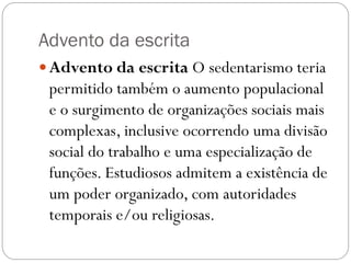 Advento da escrita
 Advento da escrita O sedentarismo teria

permitido também o aumento populacional
e o surgimento de organizações sociais mais
complexas, inclusive ocorrendo uma divisão
social do trabalho e uma especialização de
funções. Estudiosos admitem a existência de
um poder organizado, com autoridades
temporais e/ou religiosas.

 