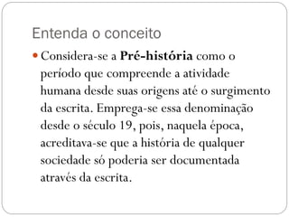 Entenda o conceito
 Considera-se a Pré-história como o

período que compreende a atividade
humana desde suas origens até o surgimento
da escrita. Emprega-se essa denominação
desde o século 19, pois, naquela época,
acreditava-se que a história de qualquer
sociedade só poderia ser documentada
através da escrita.

 