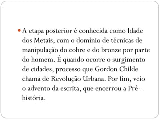  A etapa posterior é conhecida como Idade

dos Metais, com o domínio de técnicas de
manipulação do cobre e do bronze por parte
do homem. É quando ocorre o surgimento
de cidades, processo que Gordon Childe
chama de Revolução Urbana. Por fim, veio
o advento da escrita, que encerrou a Préhistória.

 
