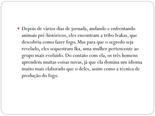  Depois de vários dias de jornada, andando e enfrentando

animais pré-históricos, eles encontram a tribo Ivakas, que
descobriu como fazer fogo. Mas para que o segredo seja
revelado, eles sequestram Ika, uma mulher pertencente ao
grupo mais evoluído. Do contato com ela, os três homens
aprendem muitas coisas novas, já que ela domina um idioma
muito mais elaborado que o deles, assim como a técnica de
produção do fogo.

 