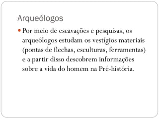 Arqueólogos
 Por meio de escavações e pesquisas, os

arqueólogos estudam os vestígios materiais
(pontas de flechas, esculturas, ferramentas)
e a partir disso descobrem informações
sobre a vida do homem na Pré-história.

 