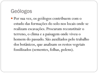 Geólogos
 Por sua vez, os geólogos contribuem com o

estudo das formações do solo nos locais onde se
realizam escavações. Procuram reconstituir o
terreno, o clima e a paisagem onde viveu o
homem do passado. São auxiliados pelo trabalho
dos botânicos, que analisam os restos vegetais
fossilizados (sementes, folhas, polens).

 