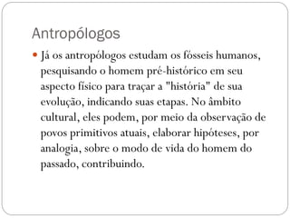 Antropólogos
 Já os antropólogos estudam os fósseis humanos,

pesquisando o homem pré-histórico em seu
aspecto físico para traçar a "história" de sua
evolução, indicando suas etapas. No âmbito
cultural, eles podem, por meio da observação de
povos primitivos atuais, elaborar hipóteses, por
analogia, sobre o modo de vida do homem do
passado, contribuindo.

 