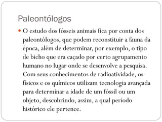 Paleontólogos
 O estudo dos fósseis animais fica por conta dos

paleontólogos, que podem reconstituir a fauna da
época, além de determinar, por exemplo, o tipo
de bicho que era caçado por certo agrupamento
humano no lugar onde se desenvolve a pesquisa.
Com seus conhecimentos de radioatividade, os
físicos e os químicos utilizam tecnologia avançada
para determinar a idade de um fóssil ou um
objeto, descobrindo, assim, a qual período
histórico ele pertence.

 