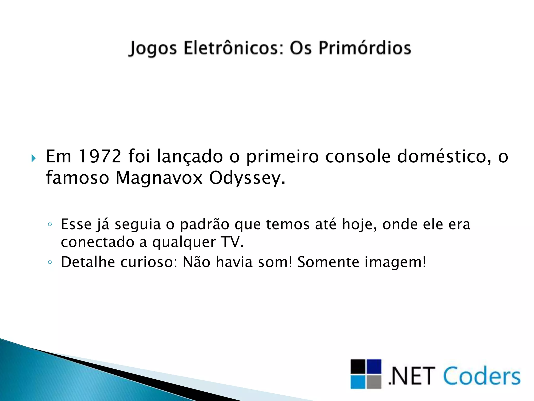 Em 1972 foi lançado o primeiro console doméstico, o
famoso Magnavox Odyssey.
◦ Esse já seguia o padrão que temos até hoje, onde ele era
conectado a qualquer TV.
◦ Detalhe curioso: Não havia som! Somente imagem!
 